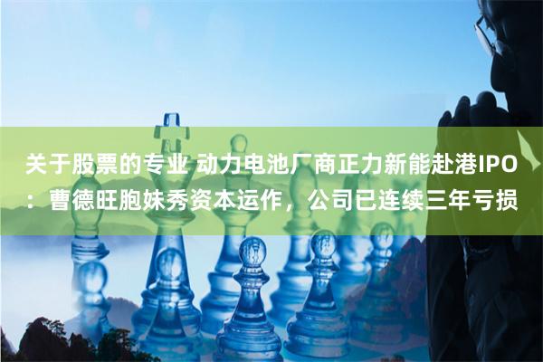 关于股票的专业 动力电池厂商正力新能赴港IPO：曹德旺胞妹秀资本运作，公司已连续三年亏损