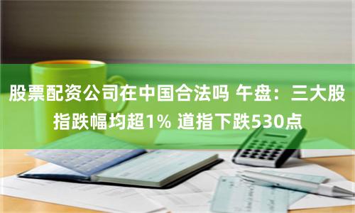 股票配资公司在中国合法吗 午盘：三大股指跌幅均超1% 道指下跌530点