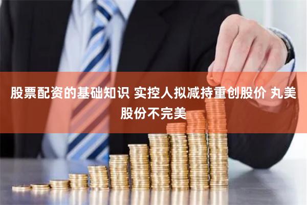 股票配资的基础知识 实控人拟减持重创股价 丸美股份不完美