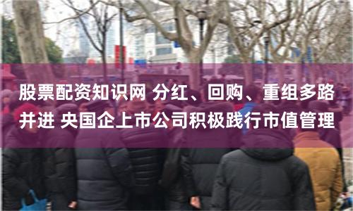 股票配资知识网 分红、回购、重组多路并进 央国企上市公司积极践行市值管理