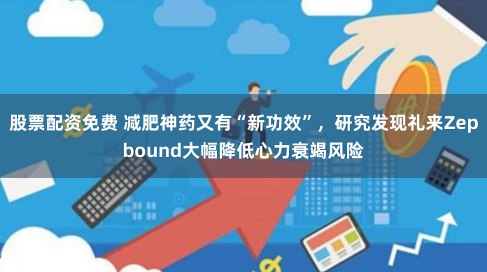 股票配资免费 减肥神药又有“新功效”，研究发现礼来Zepbound大幅降低心力衰竭风险