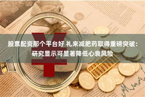 股票配资那个平台好 礼来减肥药取得重磅突破：研究显示可显著降低心衰风险