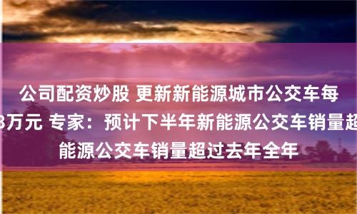 公司配资炒股 更新新能源城市公交车每辆平均补贴8万元 专家：预计下半年新能源公交车销量超过去年全年