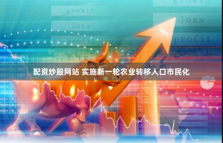 配资炒股网站 实施新一轮农业转移人口市民化