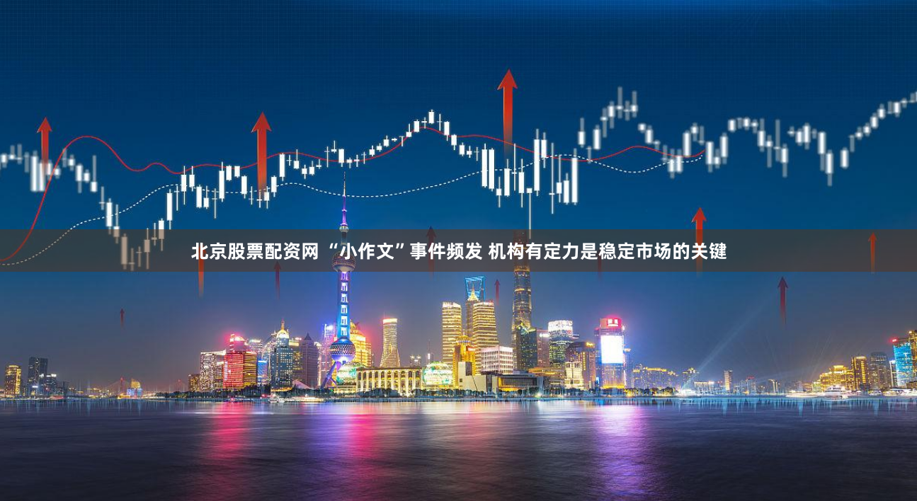 北京股票配资网 “小作文”事件频发 机构有定力是稳定市场的关键