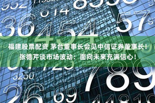 福建股票配资 茅台董事长会见中信证券董事长！张德芹谈市场波动：面向未来充满信心！