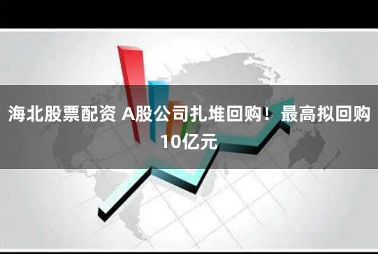 海北股票配资 A股公司扎堆回购！最高拟回购10亿元