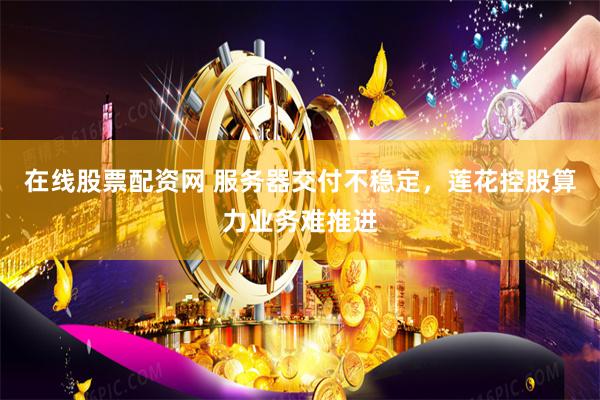 在线股票配资网 服务器交付不稳定，莲花控股算力业务难推进
