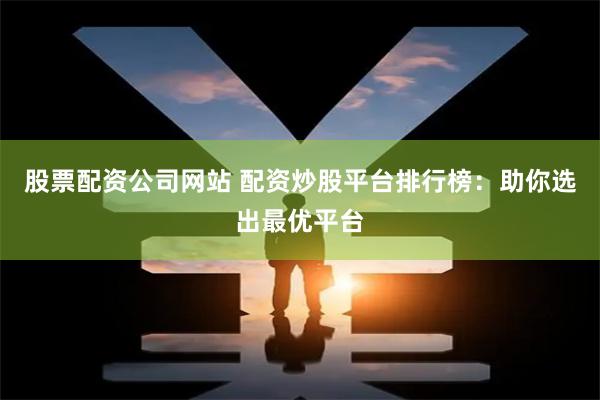 股票配资公司网站 配资炒股平台排行榜：助你选出最优平台