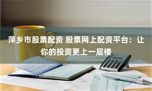 萍乡市股票配资 股票网上配资平台：让你的投资更上一层楼