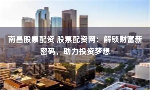 南昌股票配资 股票配资网：解锁财富新密码，助力投资梦想