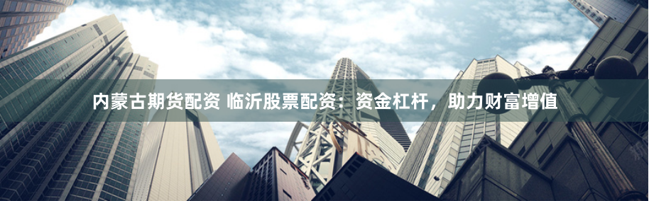 内蒙古期货配资 临沂股票配资：资金杠杆，助力财富增值