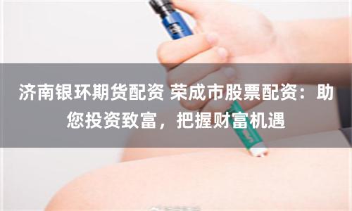 济南银环期货配资 荣成市股票配资：助您投资致富，把握财富机遇