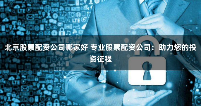 北京股票配资公司哪家好 专业股票配资公司：助力您的投资征程
