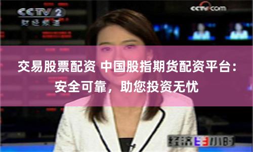 交易股票配资 中国股指期货配资平台：安全可靠，助您投资无忧