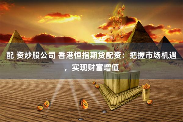 配 资炒股公司 香港恒指期货配资：把握市场机遇，实现财富增值