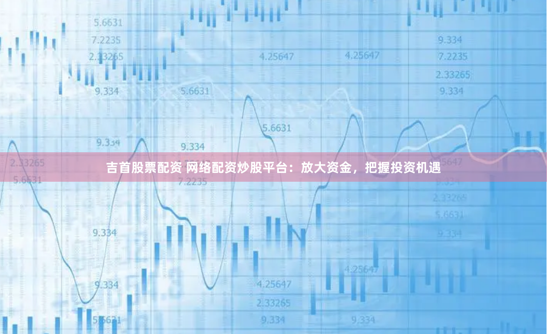 吉首股票配资 网络配资炒股平台：放大资金，把握投资机遇