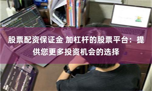 股票配资保证金 加杠杆的股票平台：提供您更多投资机会的选择