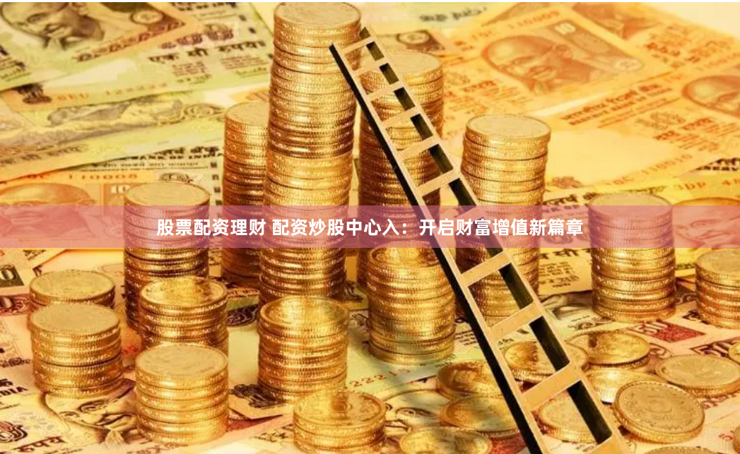 股票配资理财 配资炒股中心入：开启财富增值新篇章