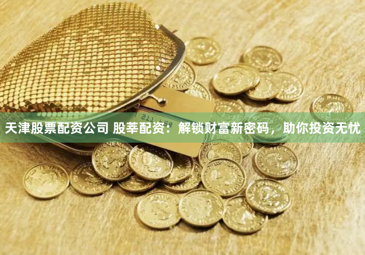 天津股票配资公司 股莘配资：解锁财富新密码，助你投资无忧