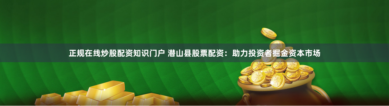 正规在线炒股配资知识门户 潜山县股票配资：助力投资者掘金资本市场