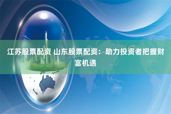 江苏股票配资 山东股票配资：助力投资者把握财富机遇