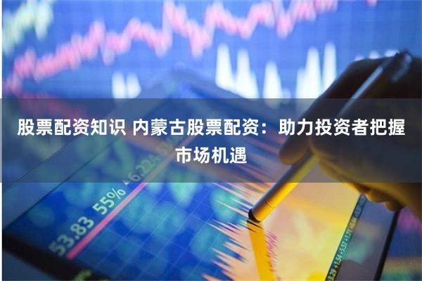 股票配资知识 内蒙古股票配资：助力投资者把握市场机遇