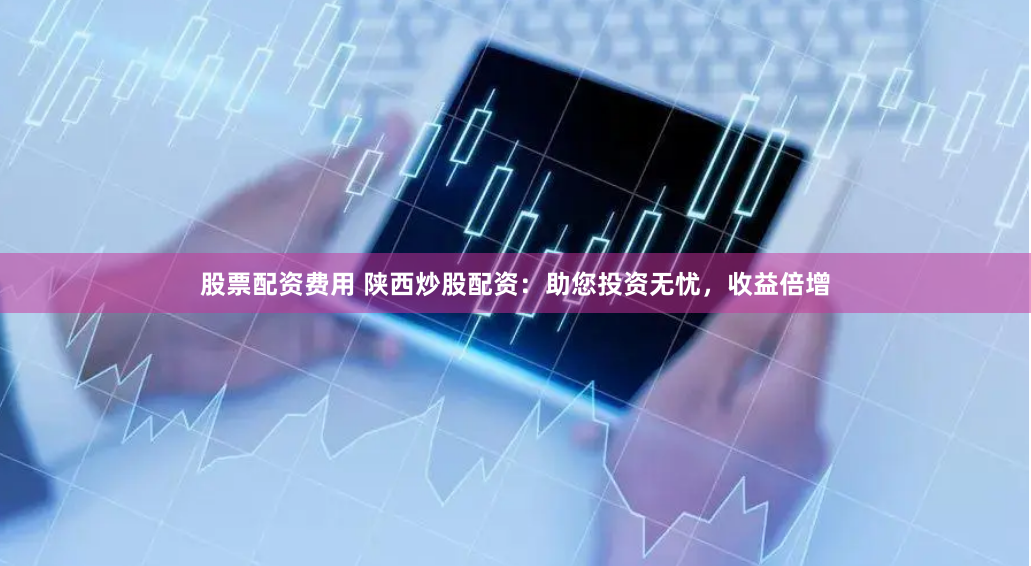 股票配资费用 陕西炒股配资：助您投资无忧，收益倍增