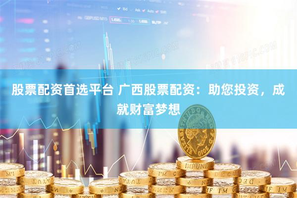 股票配资首选平台 广西股票配资：助您投资，成就财富梦想