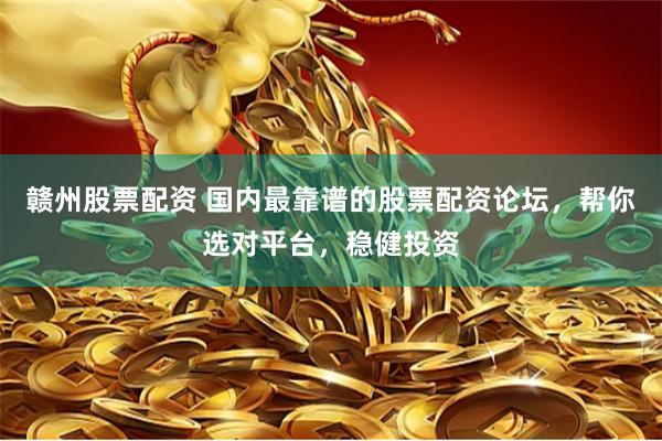 赣州股票配资 国内最靠谱的股票配资论坛,帮你选对平台,稳健投资