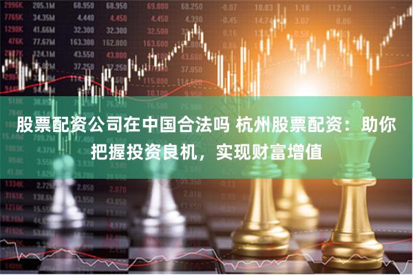 股票配资公司在中国合法吗 杭州股票配资:助你把握投资良机,实现财富增值