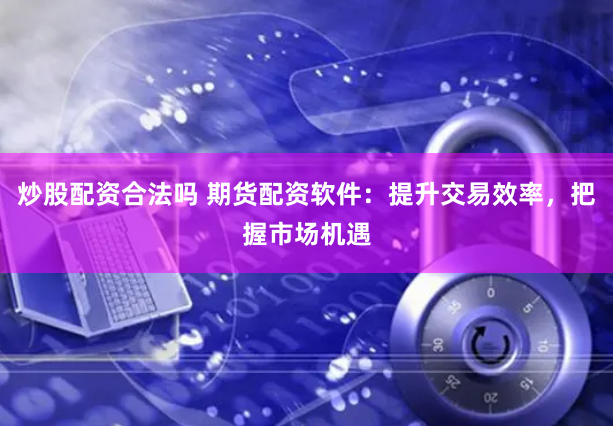 炒股配资合法吗 期货配资软件：提升交易效率，把握市场机遇