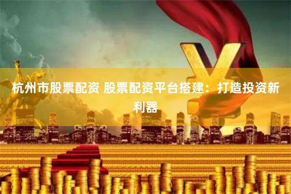 杭州市股票配资 股票配资平台搭建：打造投资新利器