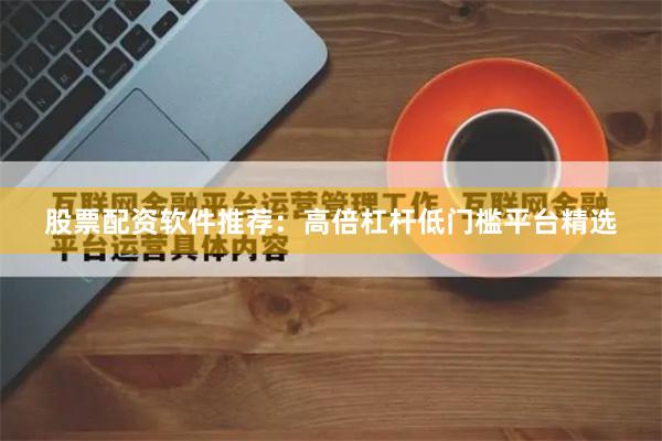 股票配资软件推荐：高倍杠杆低门槛平台精选