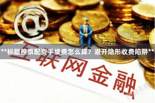 **标题股票配资手续费怎么算？避开隐形收费陷阱**