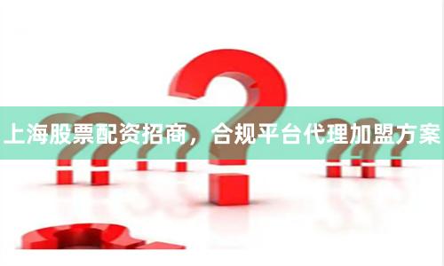 上海股票配资招商，合规平台代理加盟方案